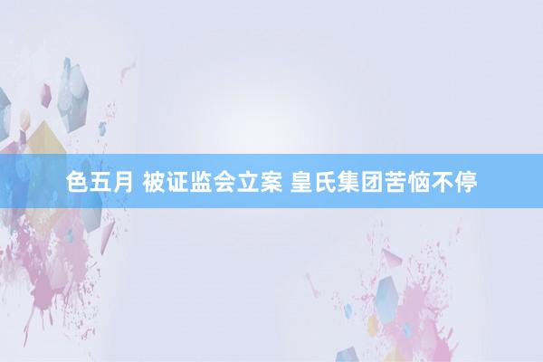 色五月 被证监会立案 皇氏集团苦恼不停