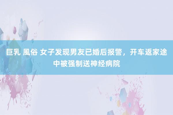 巨乳 風俗 女子发现男友已婚后报警，开车返家途中被强制送神经病院