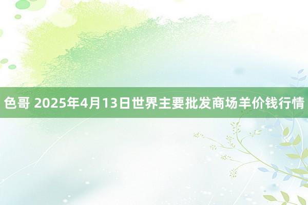 色哥 2025年4月13日世界主要批发商场羊价钱行情