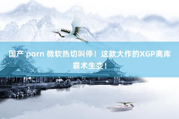 国产 porn 微软热切叫停！这款大作的XGP离库霸术生变！