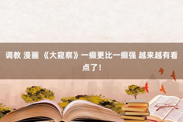 调教 漫画 《大窥察》一癫更比一癫强 越来越有看点了！
