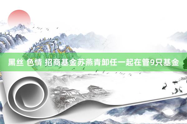 黑丝 色情 招商基金苏燕青卸任一起在管9只基金