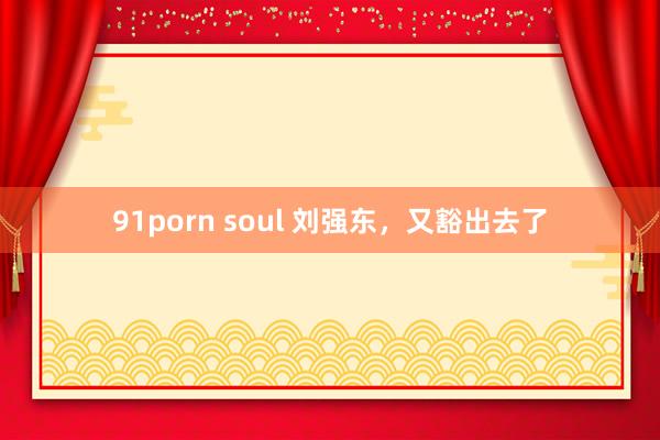 91porn soul 刘强东，又豁出去了