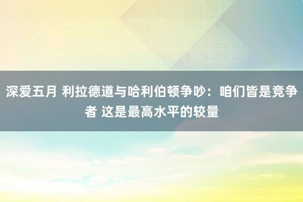 深爱五月 利拉德道与哈利伯顿争吵：咱们皆是竞争者 这是最高水平的较量
