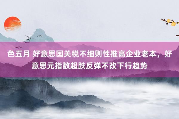 色五月 好意思国关税不细则性推高企业老本，好意思元指数超跌反弹不改下行趋势
